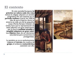 El contexto
           En esta sociedad burguesa, lo
  práctico se valora cada vez más,
incluso la religión adquiere un sentido
    pragmático. Por eso estamos en un
período realista. A partir de 1420, la
       idea de que el espíritu divino se
  encarna en cada una de las pequeñas
     cosas (Tomás Kempis: Imitación de
 Cristo), hace que la representación de
  éstas adquiera una gran importancia,
    por lo que la realidad sensible y
  tangible adquiere un gran valor.
  Los objetos dejan de ser elementos
       secundarios para convertirse en
                          protagonistas.
 La temática ya no es exclusivamente
  religiosa; el retrato, los cuadros de
  grupo, el ambiente costumbrista,
                     coexisten con ella.
 