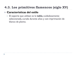 4.3. Los primitivos flamencos (siglo XV)
   Características del estilo
       El soporte que utilizan es la tabla, cuidadosamente
        seleccionada, curada durante años y con imprimación de
        blanco de plomo.
 