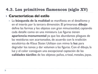 4.3. Los primitivos flamencos (siglo XV)
   Características del estilo
       La búsqueda de la realidad se manifiesta en el detallismo y
        en el interés por la tercera dimensión. El primoroso dibujo
        define las formas y los objetos con gran minuciosidad, captando
        cada detalle como en una miniatura. Las figuras tienen
        apariencia monumental ya que los abundantes pliegues de
        las vestiduras son acartonados, de acuerdo con la tradición
        escultórica de Klaus Sluter. Utilizan con mimo la luz para
        degradar los tonos y dar volumen a las figuras. Con el dibujo, la
        luz y el color consiguen una excepcional captación de las
        calidades táctiles de los objetos: paños, cristal, metales, joyas.
 