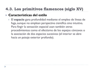 4.3. Los primitivos flamencos (siglo XV)
   Características del estilo
       El espacio gana profundidad mediante el empleo de líneas de
        fuga, aunque no emplean perspectiva científica sino intuitiva.
        Para fingir la sensación espacial usan también otros
        procedimientos como el efectismo de los espejos cóncavos o
        la asociación de dos espacios sucesivos (el interior se abre
        hacia un paisaje exterior profundo).
 