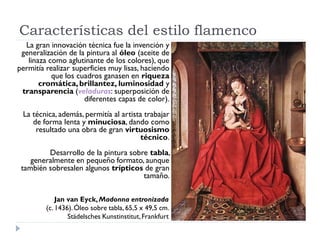 Características del estilo flamenco
  La gran innovación técnica fue la invención y
 generalización de la pintura al óleo (aceite de
   linaza como aglutinante de los colores), que
permitía realizar superficies muy lisas, haciendo
           que los cuadros ganasen en riqueza
       cromática, brillantez, luminosidad y
 transparencia (veladuras: superposición de
                     diferentes capas de color).
 La técnica, además, permitía al artista trabajar
    de forma lenta y minuciosa, dando como
     resultado una obra de gran virtuosismo
                                       técnico.
         Desarrollo de la pintura sobre tabla,
    generalmente en pequeño formato, aunque
 también sobresalen algunos trípticos de gran
                                      tamaño.

             Jan van Eyck, Madonna entronizada
         (c. 1436). Óleo sobre tabla, 65,5 x 49,5 cm.
                 Städelsches Kunstinstitut, Frankfurt
 