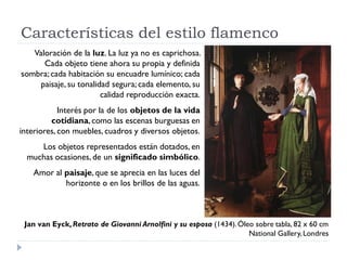 Características del estilo flamenco
   Valoración de la luz. La luz ya no es caprichosa.
      Cada objeto tiene ahora su propia y definida
sombra; cada habitación su encuadre lumínico; cada
     paisaje, su tonalidad segura; cada elemento, su
                        calidad reproducción exacta.
            Interés por la de los objetos de la vida
         cotidiana, como las escenas burguesas en
interiores, con muebles, cuadros y diversos objetos.
     Los objetos representados están dotados, en
  muchas ocasiones, de un significado simbólico.
    Amor al paisaje, que se aprecia en las luces del
            horizonte o en los brillos de las aguas.



 Jan van Eyck, Retrato de Giovanni Arnolfini y su esposa (1434). Óleo sobre tabla, 82 x 60 cm
                                                                    National Gallery, Londres
 