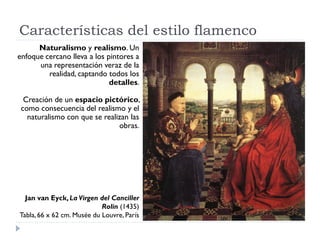Características del estilo flamenco
      Naturalismo y realismo. Un
enfoque cercano lleva a los pintores a
      una representación veraz de la
         realidad, captando todos los
                             detalles.

  Creación de un espacio pictórico,
 como consecuencia del realismo y el
   naturalismo con que se realizan las
                               obras.




  Jan van Eyck, La Virgen del Canciller
                            Rolin (1435)
Tabla, 66 x 62 cm. Musée du Louvre, París
 