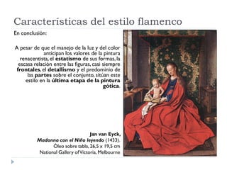 Características del estilo flamenco
En conclusión:

A pesar de que el manejo de la luz y del color
              anticipan los valores de la pintura
   renacentista, el estatismo de sus formas, la
  escasa relación entre las figuras, casi siempre
 frontales, el detallismo y el predominio de
      las partes sobre el conjunto, sitúan este
     estilo en la última etapa de la pintura
                                          gótica.




                                    Jan van Eyck,
          Madonna con el Niño leyendo (1433).
                 Óleo sobre tabla, 26,5 x 19,5 cm
           National Gallery of Victoria, Melbourne
 