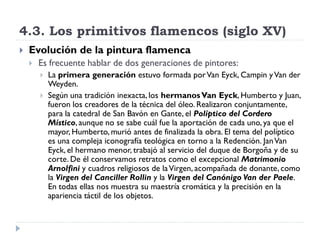 4.3. Los primitivos flamencos (siglo XV)
   Evolución de la pintura flamenca
       Es frecuente hablar de dos generaciones de pintores:
           La primera generación estuvo formada por Van Eyck, Campin y Van der
            Weyden.
           Según una tradición inexacta, los hermanos Van Eyck, Humberto y Juan,
            fueron los creadores de la técnica del óleo. Realizaron conjuntamente,
            para la catedral de San Bavón en Gante, el Políptico del Cordero
            Místico, aunque no se sabe cuál fue la aportación de cada uno, ya que el
            mayor, Humberto, murió antes de finalizada la obra. El tema del políptico
            es una compleja iconografía teológica en torno a la Redención. Jan Van
            Eyck, el hermano menor, trabajó al servicio del duque de Borgoña y de su
            corte. De él conservamos retratos como el excepcional Matrimonio
            Arnolfini y cuadros religiosos de la Virgen, acompañada de donante, como
            la Virgen del Canciller Rollin y la Virgen del Canónigo Van der Paele.
            En todas ellas nos muestra su maestría cromática y la precisión en la
            apariencia táctil de los objetos.
 
