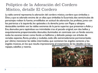 Políptico de la Adoración del Cordero
Místico, detalle El Cordero
La tabla central representa la adoración del cordero místico, cordero que simboliza a
Dios y que es adorado encima de un altar, que simboliza la Eucaristía; dos semicírculos de
personajes rodean la fuente, arrodillados en actitud de adoración, los profetas, junto con
los patriarcas a la izquierda, los apóstoles a la derecha junto con Papas y obispos;
destacables también son las tablas extremas de la parte superior, que presentan a Adán y
Eva, desnudos pero tapándose sus intimidades tras el pecado original, son dos bellos y
exquisitamente proporcionados desnudos, iluminados en contraste con un fondo oscuro;
todas las escenas tienen como fondo un bellísimo y delicado paisaje con árboles de
variadas especies, flores, prados y ciudades, todo ello extremadamente pormenorizado;
por último mencionar las tablas intermedias, que contienen los ángeles cantores y los
ángeles músicos, en los que resulta impresionante el tratamiento de los detalles en los
ropajes, cabellos y rostros.
 
