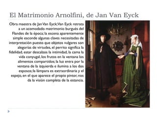 El Matrimonio Arnolfini, de Jan Van Eyck
Obra maestra de Jan Van Eyck;Van Eyck retrata
       a un acomodado matrimonio burgués del
   Flandes de la época; la escena aparentemente
   simple esconde algunas claves necesitadas de
interpretación puesto que objetos vulgares son
       alegorías de virtudes, el perrito significa la
fidelidad, estar descalzos la intimidad, la cama la
        vida conyugal, los frutos en la ventana los
       alimentos compartidos; la luz entra por la
      ventana de la izquierda e ilumina a los dos
        esposos; la lámpara es extraordinaria y el
  espejo, en el que aparece el propio pintor, nos
              da la visión completa de la estancia.
 