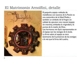 El Matrimonio Arnolfini, detalle
                     El pequeño espejo rodeado de
                     medallones con escenas de la Pasión es
                     una costumbre de la Edad Media y
                     también un símbolo de la Virgen: en
                     calidad de speculum sine macula (espejo
                     sin mancha), simboliza la virginidad y la
                     pureza de la madre de Dios.
                     Los hermanos van Eyck representados en
                     el espejo son los testigos de la boda.
                     La firma sobre el espejo es otro
                     testimonio de la presencia de los testigos
                     a la vez que la firma del cuadro.
 