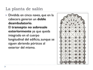 La planta de salón
   Dividida en cinco naves, que en la
    cabecera generan un doble
    deambulatorio.
    El transepto no sobresale
    exteriormente ya que queda
    integrado en el cuerpo
    longitudinal del edificio, aunque se
    siguen abriendo pórticos al
    exterior del mismo.
 