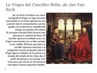 La Virgen del Canciller Rolín, de Jan Van
Eyck
         Jan van Eyck introduce una nueva
   iconografía, la Virgen en lugar de estar
entronizada en el centro aparece en una
  posición lateral, compartiendo a partes
    iguales con el donante la totalidad del
            campo con positivo del cuadro
 El cortesano Nicolas Rolín financió esta
          obra para la catedral de Autun. El
    canciller aparece arrodillado ante una
Virgen monumental, con su Hijo sentado
      en las rodillas. Mientras que sobre el
           canciller aparecen alusiones a la
  propensión humana al pecado, sobre la
Virgen figuran símbolos de la justicia. Las
   arcadas del templo de los cielos dan al
       jardín del paraíso y aun paisaje muy
  minucioso, que incluso en el horizonte
   más lejano muestra pequeños detalles.
 