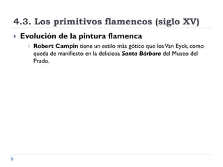 4.3. Los primitivos flamencos (siglo XV)
   Evolución de la pintura flamenca
         Robert Campin tiene un estilo más gótico que los Van Eyck, como
          queda de manifiesto en la deliciosa Santa Bárbara del Museo del
          Prado.
 