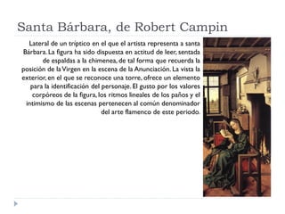 Santa Bárbara, de Robert Campin
  Lateral de un tríptico en el que el artista representa a santa
Bárbara. La figura ha sido dispuesta en actitud de leer, sentada
       de espaldas a la chimenea, de tal forma que recuerda la
posición de la Virgen en la escena de la Anunciación. La vista la
exterior, en el que se reconoce una torre, ofrece un elemento
   para la identificación del personaje. El gusto por los valores
    corpóreos de la figura, los ritmos lineales de los paños y el
 intimismo de las escenas pertenecen al común denominador
                              del arte flamenco de este periodo.
 