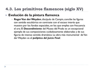 4.3. Los primitivos flamencos (siglo XV)
   Evolución de la pintura flamenca
         Roger Van der Weyden, discípulo de Campin, concibe las figuras
          con sentido escultórico en contraste con el escaso interés que
          muestra por los fondos espaciales, en los que emplea con frecuencia
          el oro. El Descendimiento del Museo del Prado es un excepcional
          ejemplo de sus composiciones cuidadosamente elaboradas y de sus
          figuras de intenso sentido dramático. La obra más monumental de Van
          der Weyden es el políptico del Juicio Final.
 