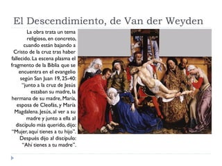 El Descendimiento, de Van der Weyden
         La obra trata un tema
         religioso, en concreto,
       cuando están bajando a
 Cristo de la cruz tras haber
fallecido. La escena plasma el
fragmento de la Biblia que se
    encuentra en el evangelio
     según San Juan 19, 25-40:
      “junto a la cruz de Jesús
           estaban su madre, la
hermana de su madre, María,
   esposa de Cleofás, y María
  Magdalena. Jesús, al ver a su
        madre y junto a ella al
  discípulo más querido, dijo:
“Mujer, aquí tienes a tu hijo”.
     Después dijo al discípulo:
      “Ahí tienes a tu madre”.
 