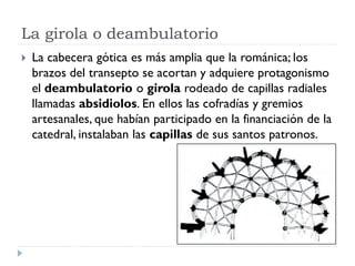 La girola o deambulatorio
   La cabecera gótica es más amplia que la románica; los
    brazos del transepto se acortan y adquiere protagonismo
    el deambulatorio o girola rodeado de capillas radiales
    llamadas absidiolos. En ellos las cofradías y gremios
    artesanales, que habían participado en la financiación de la
    catedral, instalaban las capillas de sus santos patronos.
 