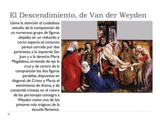 El Descendimiento, de Van der Weyden
Llama la atención el cuidadoso
 estudio de la composición de
un numeroso grupo de figuras
      alojadas en un reducido y
     corto espacio; el conjunto
         parece cerrada por dos
  paréntesis, a la izquierda San
       Juan y a la derecha María
 Magdalena, sirviendo de eje la
          cruz y de centro de la
   composición las dos figuras
         paralelas, dispuestas en
 diagonal, de Cristo y María; el
   sentimiento de drama, y de
contenida tristeza en el rostro
  de los personajes consagra a
     Weyden como uno de los
    pintores más trágicos de la
               escuela flamenca.
 