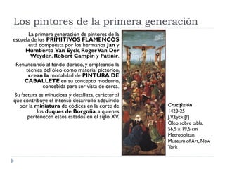 Los pintores de la primera generación
       La primera generación de pintores de la
escuela de los PRIMITIVOS FLAMENCOS
      está compuesta por los hermanos Jan y
     Humberto Van Eyck, Roger Van Der
        Weyden, Robert Campin y Patinir.
 Renunciando al fondo dorado, y empleando la
     técnica del óleo como material pictórico,
      crean la modalidad de PINTURA DE
    CABALLETE en su concepto moderno,
            concebida para ser vista de cerca.
Su factura es minuciosa y detallista, carácter al
que contribuye el intenso desarrollo adquirido
  por la miniatura de códices en la corte de        Crucifixión
          los duques de Borgoña, a quienes          1420-25
      pertenecen estos estados en el siglo XV.      J.V.Eyck [?]
                                                    Óleo sobre tabla,
                                                    56,5 x 19,5 cm
                                                    Metropolitan
                                                    Museum of Art, New
                                                    York
 