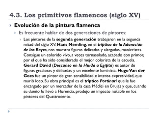 4.3. Los primitivos flamencos (siglo XV)
   Evolución de la pintura flamenca
       Es frecuente hablar de dos generaciones de pintores:
           Los pintores de la segunda generación trabajaron en la segunda
            mitad del siglo XV. Hans Memling, en el tríptico de la Adoración
            de los Reyes, nos muestra figuras delicadas y alargadas, manieristas.
            Consigue un colorido vivo, a veces tornasolado, acabado con primor,
            por el que ha sido considerado el mejor colorista de la escuela.
            Gerard David (Descanso en la Huida a Egipto) es autor de
            figuras graciosas y delicadas y un excelente luminista. Hugo Van der
            Goes fue un pintor de gran sensibilidad e intensa expresividad, que
            murió loco. Su obra principal es el tríptico Portinari que le fue
            encargado por un mercader de la casa Médici en Brujas y que, cuando
            su dueño lo llevó a Florencia, produjo un impacto notable en los
            pintores del Quattrocento.
 