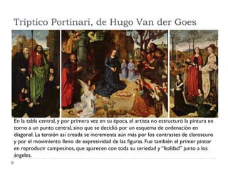 Tríptico Portinari, de Hugo Van der Goes




En la tabla central, y por primera vez en su época, el artista no estructuró la pintura en
torno a un punto central, sino que se decidió por un esquema de ordenación en
diagonal. La tensión así creada se incrementa aún más por los contrastes de claroscuro
y por el movimiento lleno de expresividad de las figuras. Fue también el primer pintor
en reproducir campesinos, que aparecen con toda su seriedad y “fealdad” junto a los
ángeles.
 