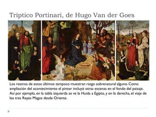 Tríptico Portinari, de Hugo Van der Goes




Los rostros de estos últimos tampoco muestran rasgo sobrenatural alguno. Como
ampliación del acontecimiento el pintor incluyó otras escenas en el fondo del paisaje.
Así por ejemplo, en la tabla izquierda se ve la Huida a Egipto, y en la derecha, el viaje de
los tres Reyes Magos desde Oriente.
 