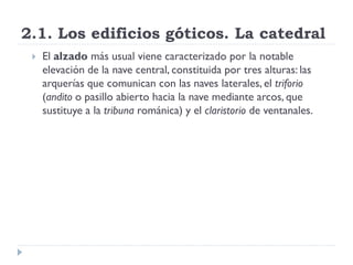 2.1. Los edificios góticos. La catedral
    El alzado más usual viene caracterizado por la notable
     elevación de la nave central, constituida por tres alturas: las
     arquerías que comunican con las naves laterales, el triforio
     (andito o pasillo abierto hacia la nave mediante arcos, que
     sustituye a la tribuna románica) y el claristorio de ventanales.
 