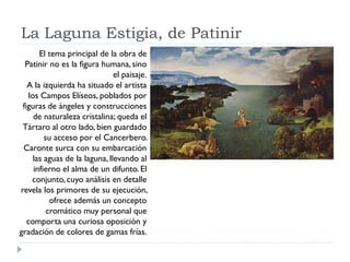 La Laguna Estigia, de Patinir
        El tema principal de la obra de
  Patinir no es la figura humana, sino
                                el paisaje.
   A la izquierda ha situado el artista
    los Campos Elíseos, poblados por
 figuras de ángeles y construcciones
      de naturaleza cristalina; queda el
 Tártaro al otro lado, bien guardado
          su acceso por el Cancerbero.
 Caronte surca con su embarcación
      las aguas de la laguna, llevando al
      infierno el alma de un difunto. El
     conjunto, cuyo análisis en detalle
revela los primores de su ejecución,
            ofrece además un concepto
           cromático muy personal que
   comporta una curiosa oposición y
gradación de colores de gamas frías.
 