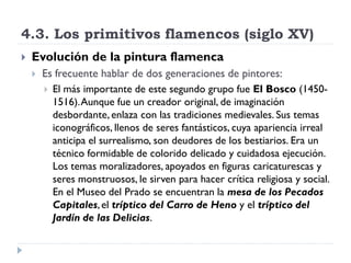 4.3. Los primitivos flamencos (siglo XV)
   Evolución de la pintura flamenca
       Es frecuente hablar de dos generaciones de pintores:
         El más importante de este segundo grupo fue El Bosco (1450-
          1516). Aunque fue un creador original, de imaginación
          desbordante, enlaza con las tradiciones medievales. Sus temas
          iconográficos, llenos de seres fantásticos, cuya apariencia irreal
          anticipa el surrealismo, son deudores de los bestiarios. Era un
          técnico formidable de colorido delicado y cuidadosa ejecución.
          Los temas moralizadores, apoyados en figuras caricaturescas y
          seres monstruosos, le sirven para hacer crítica religiosa y social.
          En el Museo del Prado se encuentran la mesa de los Pecados
          Capitales, el tríptico del Carro de Heno y el tríptico del
          Jardín de las Delicias.
 