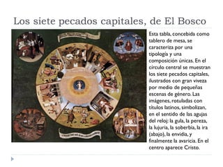 Los siete pecados capitales, de El Bosco
                            Esta tabla, concebida como
                            tablero de mesa, se
                            caracteriza por una
                            tipología y una
                            composición únicas. En el
                            círculo central se muestran
                            los siete pecados capitales,
                            ilustrados con gran viveza
                            por medio de pequeñas
                            escenas de género. Las
                            imágenes, rotuladas con
                            títulos latinos, simbolizan,
                            en el sentido de las agujas
                            del reloj: la gula, la pereza,
                            la lujuria, la soberbia, la ira
                            (abajo), la envidia, y
                            finalmente la avaricia. En el
                            centro aparece Cristo.
 