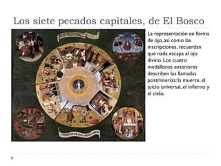 Los siete pecados capitales, de El Bosco
                            La representación en forma
                            de ojo, así como las
                            inscripciones, recuerdan
                            que nada escapa al ojo
                            divino. Los cuatro
                            medallones exteriores
                            describen las llamadas
                            postrimerías: la muerte, el
                            juicio universal, el infierno y
                            el cielo.
 