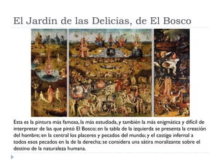 El Jardín de las Delicias, de El Bosco




Esta es la pintura más famosa, la más estudiada, y también la más enigmática y difícil de
interpretar de las que pintó El Bosco; en la tabla de la izquierda se presenta la creación
del hombre; en la central los placeres y pecados del mundo; y el castigo infernal a
todos esos pecados en la de la derecha; se considera una sátira moralizante sobre el
destino de la naturaleza humana.
 