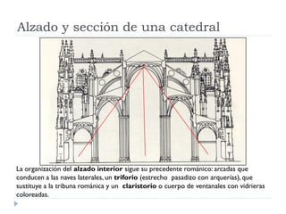 Alzado y sección de una catedral




La organización del alzado interior sigue su precedente románico: arcadas que
conducen a las naves laterales, un triforio (estrecho pasadizo con arquerías), que
sustituye a la tribuna románica y un claristorio o cuerpo de ventanales con vidrieras
coloreadas.
 