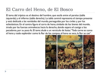 El Carro del Heno, de El Bosco
El tema del tríptico es el destino del hombre, que oscila entre el paraíso (tabla
izquierda) y el infierno (tabla derecha). La tabla central representa el tiempo presente
y está dedicada a las vanidades del mundo, perseguidas por los civiles y por los
eclesiásticos. En el centro figura el carro de heno, símbolo de los bienes del mundo,
tirado por las fuerzas animalescas hacia la derecha, donde espera el castigo a los
pecadores, por su poca fe. El tema alude a un versículo de Isaías: “Toda carne es como
el heno y todo esplendor como la flor de los campos, el heno se seca, la flor se cae”.
 