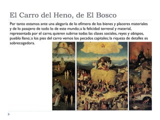 El Carro del Heno, de El Bosco
Por tanto estamos ante una alegoría de lo efímero de los bienes y placeres materiales
y de lo pasajero de todo lo de este mundo; a la felicidad terrenal y material,
representada por el carro, quieren subirse todas las clases sociales, reyes y obispos,
pueblo llano; a los pies del carro vemos los pecados capitales; la riqueza de detalles es
sobrecogedora.
 