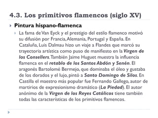 4.3. Los primitivos flamencos (siglo XV)
   Pintura hispano-flamenca
       La fama de Van Eyck y el prestigio del estilo flamenco motivó
        su difusión por Francia, Alemania, Portugal y España. En
        Cataluña, Luis Dalmau hizo un viaje a Flandes que marcó su
        trayectoria artística como puso de manifiesto en la Virgen de
        los Consellers. También Jaime Huguet muestra la influencia
        flamenca en el retablo de los Santos Abdón y Senén. El
        aragonés Bartolomé Bermejo, que dominaba el óleo y gustaba
        de los dorados y el lujo, pintó a Santo Domingo de Silos. En
        Castilla el maestro más popular fue Fernando Gallego, autor de
        martirios de expresionismo dramático (La Piedad). El autor
        anónimo de la Virgen de los Reyes Católicos tiene también
        todas las características de los primitivos flamencos.
 