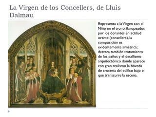La Virgen de los Concellers, de Lluis
Dalmau
                             Representa a la Virgen con el
                             Niño en el trono, flanqueados
                             por los donantes en actitud
                             orante (consellers), la
                             composición es
                             evidentemente simétrica;
                             destaca también tratamiento
                             de los paños y el detallismo
                             arquitectónico donde aparece
                             con gran realismo la bóveda
                             de crucería del edifico bajo el
                             que transcurre la escena.
 