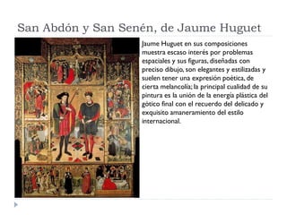 San Abdón y San Senén, de Jaume Huguet
                   Jaume Huguet en sus composiciones
                   muestra escaso interés por problemas
                   espaciales y sus figuras, diseñadas con
                   preciso dibujo, son elegantes y estilizadas y
                   suelen tener una expresión poética, de
                   cierta melancolía; la principal cualidad de su
                   pintura es la unión de la energía plástica del
                   gótico final con el recuerdo del delicado y
                   exquisito amaneramiento del estilo
                   internacional.
 