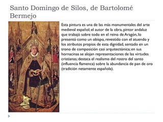 Santo Domingo de Silos, de Bartolomé
Bermejo
               Esta pintura es una de las más monumentales del arte
               medieval español; el autor de la obra, pintor andaluz
               que trabajó sobre todo en el reino de Aragón, lo
               presentó como un obispo, revestido con el atuendo y
               los atributos propios de esta dignidad, sentado en un
               trono de composición casi arquitectónica; en sus
               hornacinas se alojan representaciones de las virtudes
               cristianas; destaca el realismo del rostro del santo
               (influencia flamenca) sobre la abundancia de pan de oro
               (tradición netamente española).
 