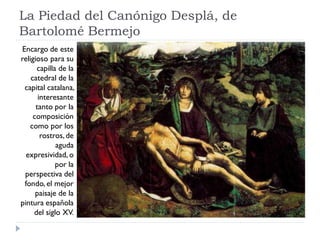 La Piedad del Canónigo Desplá, de
Bartolomé Bermejo
Encargo de este
religioso para su
      capilla de la
    catedral de la
 capital catalana,
       interesante
      tanto por la
     composición
   como por los
        rostros, de
             aguda
  expresividad, o
             por la
 perspectiva del
 fondo, el mejor
      paisaje de la
pintura española
     del siglo XV.
 