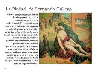 La Piedad, de Fernando Gallego
    Visión sobrecogedora, en la que
           María aproxima su rostro
            amorosamente al rostro
   cadavérico de Cristo, inánime en
  sus brazos, cubierto tan sólo con
   el paño de pudor y conmovedor
 en su desnudez; la Virgen lleva una
túnica roja cubierta por un pesado
          manto, ambos se pliegan y
  quiebran angulosamente, casi con
           paroxismo, acentuando el
 dramatismo crispado de la escena;
     esta intensidad no se refleja en
sangre, heridas ni otros elementos
    agresivos, sino en la fuerza de la
   expresión, siendo ésta una de las
 más preciadas características de la
            pintura hispanoflamenca.
 