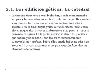 2.1. Los edificios góticos. La catedral
    La catedral tiene una o tres fachadas, la más monumental a
     los pies y las otras dos en los brazos del transepto. Responden
     a un modelo formado por un cuerpo central, cuya altura
     alcanza la de la nave mayor, y dos torres laterales mucho más
     elevadas, que algunas veces acaban en terraza pero la mayoría
     culminan en agujas. En la parte inferior se abren los portales,
     que son muy abocinados, con los arcos frecuentemente
     subrayados por gabletes. Sobre ellos puede haber galerías con
     arcos o frisos con esculturas y un gran rosetón. Abundan los
     elementos decorativos.
 