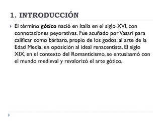 1. INTRODUCCIÓN
   El término gótico nació en Italia en el siglo XVI, con
    connotaciones peyorativas. Fue acuñado por Vasari para
    calificar como bárbaro, propio de los godos, al arte de la
    Edad Media, en oposición al ideal renacentista. El siglo
    XIX, en el contexto del Romanticismo, se entusiasmó con
    el mundo medieval y revalorizó el arte gótico.
 