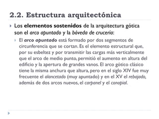 2.2. Estructura arquitectónica
   Los elementos sostenidos de la arquitectura gótica
    son el arco apuntado y la bóveda de crucería:
       El arco apuntado está formado por dos segmentos de
        circunferencia que se cortan. Es el elemento estructural que,
        por su esbeltez y por transmitir las cargas más verticalmente
        que el arco de medio punto, permitió el aumento en altura del
        edificio y la apertura de grandes vanos. El arco gótico clásico
        tiene la misma anchura que altura, pero en el siglo XIV fue muy
        frecuente el alancetado (muy apuntado) y en el XV el rebajado,
        además de dos arcos nuevos, el carpanel y el conopial.
 