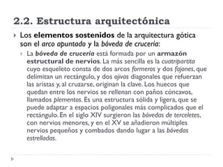 2.2. Estructura arquitectónica
   Los elementos sostenidos de la arquitectura gótica
    son el arco apuntado y la bóveda de crucería:
       La bóveda de crucería está formada por un armazón
        estructural de nervios. La más sencilla es la cuatripartita
        cuyo esqueleto consta de dos arcos formeros y dos fajones, que
        delimitan un rectángulo, y dos ojivas diagonales que refuerzan
        las aristas y, al cruzarse, originan la clave. Los huecos que
        quedan entre los nervios se rellenan con paños cóncavos,
        llamados plementos. Es una estructura sólida y ligera, que se
        puede adaptar a espacios poligonales más complicados que el
        rectángulo. En el siglo XIV surgieron las bóvedas de terceletes,
        con nervios menores, y en el XV se añadieron múltiples
        nervios pequeños y combados dando lugar a las bóvedas
        estrelladas.
 