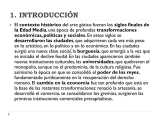 1. INTRODUCCIÓN
   El contexto histórico del arte gótico fueron los siglos finales de
    la Edad Media, una época de profundas transformaciones
    económicas, políticas y sociales. En estos siglos se
    desarrollaron las ciudades, que adquirieron cada vez más peso
    en lo artístico, en lo político y en lo económico. En las ciudades
    surgió una nueva clase social, la burguesía, que emergía a la vez que
    se iniciaba el declive feudal. En las ciudades aparecieron también
    nuevas instituciones culturales, las universidades, que quebraron el
    monopolio, aunque no el predominio, de la cultura religiosa. Fue
    asimismo la época en que se consolidó el poder de los reyes,
    fundamentado jurídicamente en la recuperación del derecho
    romano. El cambio en la economía fue tan profundo que está en
    la base de las restantes transformaciones: renació la artesanía, se
    desarrolló el comercio, se consolidaron los gremios, surgieron las
    primeras instituciones comerciales precapitalistas.
 