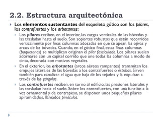 2.2. Estructura arquitectónica
   Los elementos sustentantes del esqueleto gótico son los pilares,
    los contrafuertes y los arbotantes:
       Los pilares reciben, en el interior, las cargas verticales de las bóvedas y
        las trasladan hasta el suelo. Son soportes robustos que están recorridos
        verticalmente por finas columnas adosadas en que se apean las ojivas y
        arcos de las bóvedas. Cuando, en el gótico final, estas finas columnas
        (baquetones) se multiplican originan el pilar fasciculado. Los pilares suelen
        adornarse con un capitel corrido que une todas las columnas a modo de
        cinta, decorada con motivos vegetales.
       En el exterior, los arbotantes (arcos aéreos rampantes) transmiten los
        empujes laterales de las bóvedas a los contrafuertes o estribos. Sirven
        también para canalizar el agua que baja de los tejados y la expulsan a
        través de las gárgolas.
       Los contrafuertes reciben, en torno al edificio, las presiones laterales y
        las trasladan hacia el suelo. Sobre los contrafuertes, con una función a la
        vez ornamental y de contrapeso, se disponen unos pequeños pilares
        apiramidados, llamados pináculos.
 
