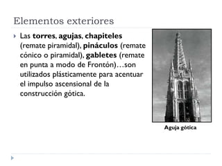 Elementos exteriores
   Las torres, agujas, chapiteles
    (remate piramidal), pináculos (remate
    cónico o piramidal), gabletes (remate
    en punta a modo de Frontón)…son
    utilizados plásticamente para acentuar
    el impulso ascensional de la
    construcción gótica.



                                             Aguja gótica
 