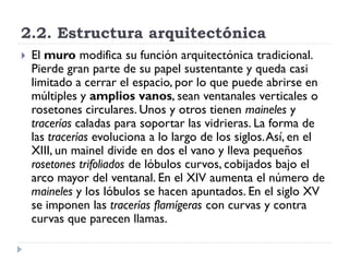2.2. Estructura arquitectónica
   El muro modifica su función arquitectónica tradicional.
    Pierde gran parte de su papel sustentante y queda casi
    limitado a cerrar el espacio, por lo que puede abrirse en
    múltiples y amplios vanos, sean ventanales verticales o
    rosetones circulares. Unos y otros tienen maineles y
    tracerías caladas para soportar las vidrieras. La forma de
    las tracerías evoluciona a lo largo de los siglos. Así, en el
    XIII, un mainel divide en dos el vano y lleva pequeños
    rosetones trifoliados de lóbulos curvos, cobijados bajo el
    arco mayor del ventanal. En el XIV aumenta el número de
    maineles y los lóbulos se hacen apuntados. En el siglo XV
    se imponen las tracerías flamígeras con curvas y contra
    curvas que parecen llamas.
 