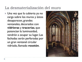 La desmaterialización del muro
   Una vez que la cubierta ya no
    carga sobre los muros y éstos
    desaparecen, grandes
    ventanales, decorados con
    vidrieras y tracerías, que
    potencian la luminosidad,
    vendrán a ocupar su lugar. Las
    fachadas serán perforadas por
    un gran ventanal circular
    vidriado, llamado rosetón.
 