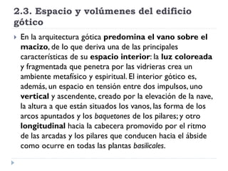 2.3. Espacio y volúmenes del edificio
gótico
   En la arquitectura gótica predomina el vano sobre el
    macizo, de lo que deriva una de las principales
    características de su espacio interior: la luz coloreada
    y fragmentada que penetra por las vidrieras crea un
    ambiente metafísico y espiritual. El interior gótico es,
    además, un espacio en tensión entre dos impulsos, uno
    vertical y ascendente, creado por la elevación de la nave,
    la altura a que están situados los vanos, las forma de los
    arcos apuntados y los baquetones de los pilares; y otro
    longitudinal hacia la cabecera promovido por el ritmo
    de las arcadas y los pilares que conducen hacia el ábside
    como ocurre en todas las plantas basilicales.
 