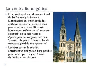 La verticalidad gótica
   En el gótico el sentido ascensional
    de las formas y la intensa
    luminosidad del interior de los
    edificios recrean el espacio ideal
    para acercarse a un Dios más
    humano; un reflejo de la “Jerusalén
    celestial” de la que habla el
    Apocalipsis de san Juan, con sus
    “puertas de perlas”, “sus calles de
    oro puro y vidrio transparente”.
   Los avances en la técnica
    constructiva del gótico hará posible
    plasmar en piedra y de forma
    simbólica tales visiones.
 